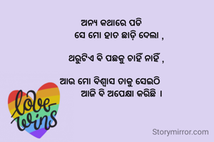  ଅନ୍ୟ କଥାରେ ପଡି 
      ସେ ମୋ ହାତ ଛାଡ଼ି ଦେଲା ,

    ଥରୁଟିଏ ଵି ପଛକୁ ଚାହିଁ ନାହିଁ ,

ଆଉ ମୋ ବିଶ୍ୱାସ ତାକୁ ସେଇଠି 
        ଆଜି ବି ଅପେକ୍ଷା କରିଛି ।
     