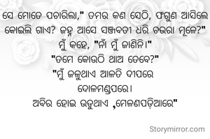 ସେ ମୋତେ ପଚାରିଲା," ତମର କଣ ସେଠି, ଫଗୁଣ ଆସିଲେ କୋଇଲି ଗାଏ? ଜହ୍ନ ଆସେ ସଞ୍ଜବତୀ ଧରି ଚଉରା ମୂଳେ?"
ମୁଁ କହେ, "ନାଁ ମୁଁ ଜାଣିନି।"
"ତମେ କୋଉଠି ଥାଅ ତେବେ?"
"ମୁଁ ଜଳୁଥାଏ ଆଳତି ଦୀପରେ 
ଦୋଳମଣ୍ଡପରେ।
ଅବିର ହୋଇ ଉଡୁଥାଏ ,ମେଳଣପଡ଼ିଆରେ"