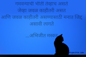 गमवन्याची भीती तेव्हाच असते
जेव्हा जवळ काहीतरी असत
आणि जवळ काहीतरी असण्यासाठी मनात जिद्द असावी लागते

...अभिजीत मस्कर