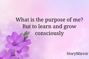 What is the purpose of me?
But to learn and grow consciously.