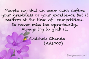 People say that an exam can't define your greatness or your excellence but it matters at the time of  competition..
So never miss the opportunity..
Always try to grab it..

✍ Abhishek Chanda 
         (AVI007)