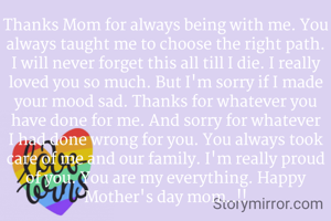 Thanks Mom for always being with me. You always taught me to choose the right path. I will never forget this all till I die. I really loved you so much. But I'm sorry if I made your mood sad. Thanks for whatever you have done for me. And sorry for whatever I had done wrong for you. You always took care of me and our family. I'm really proud of you. You are my everything. Happy Mother's day mom..!!