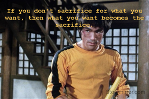 If you don't sacrifice for what you want, then what you want becomes the sacrifice.
