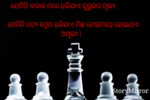                                         
    ଯେମିତି ବାଦଲ ମଧ୍ୟେ ହଜିଯାଏ ସୁରୁଜର ମୂଲ୍ୟ,                        
  ସେମିତି ସତ୍ୟ ପ୍ରେମ ହଜିଯାଏ ମିଛ ମୋହମାୟା ହୋଇଯାଏ ଅମୂଲ୍ୟ |