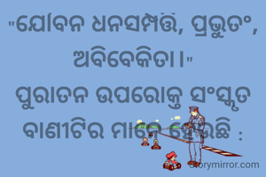 "ଯୌବନ ଧନସମ୍ପତ୍ତି, ପ୍ରଭୁତଂ, ଅବିବେକିତା।"
ପୁରାତନ ଉପରୋକ୍ତ ସଂସ୍କୃତ ବାଣୀଟିର ମାନେ ହେଉଛି :

ଯୁବାବସ୍ଥାରେ ପ୍ରଚୁର ଧନ ଓ କ୍ଷମତା ଏକା ସହିତ ଆସିଲେ ତାହା ସେଇ ମଣିଷଟି କୁ ବିବେକହୀନ କରିଦିଏ। ତେଣୁ କ୍ଷମତାଶାଳୀ  ଧନୀ ମଣିଷଟି ନିଜ ବିବେକକୁ ସଠିକ୍ ଭାବରେ ପରିଚାଳିତ କରିବା ଆବଶ୍ୟକ।