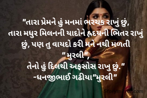 "તારા પ્રેમને હું મનમાં ભરચક રાખું છું,
તારા મધુર મિલનની યાદોને હ્રદયની ભિતર રાખું છું, પણ તુ વાયદો કરી મને નથી મળતી
" મુરલી",
તેનો હું દિલથી અફસોસ રાખુ છું."
-ધનજીભાઈ ગઢીયા"મુરલી" 
