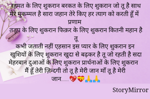 रहमत के लिए शुकरान बरकत के लिए शुकरान जो तू है साथ मेरे मुकम्मल है सारा जहान तेरे किए हर त्याग को करती हूँ में प्रणाम
तड़प के लिए शुकरान फिक़र के लिए शुकरान कितनी महान है तू
कभी जताती नहीं एहसान इस प्यार के लिए शुकरान इन खुशियों के लिए शुकरान खुदा से बढ़कर है तू जो रहती है सदा मेहरबान दुआओं के लिए शुकरान प्रार्थनाओं के लिए शुकरान मैं हूँ तेरी ज़िन्दगी तो तू है मेरी जान माँ तू है मेरी जान......💖💝🙏🙏