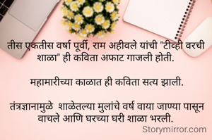 तीस एकतीस वर्षा पूर्वी, राम अहीवले यांची "टीव्ही वरची शाळा" ही कविता अफाट गाजली होती.

 महामारीच्या काळात ही कविता सत्य झाली.

 तंत्रज्ञानामुळे  शाळेतल्या मुलांचे वर्ष वाया जाण्या पासून वाचले आणि घरच्या घरी शाळा भरली.