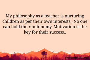 My philosophy as a teacher is nurturing children as per their own interests.. No one can hold their autonomy. Motivation is the key for their success..