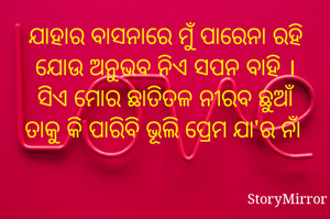 ଯାହାର ବାସନାରେ ମୁଁ ପାରେନା ରହି
ଯୋଉ ଅନୁଭବ ନିଏ ସପନ ବାହି ।
ସିଏ ମୋର ଛାତିତଳ ନୀରବ ଛୁଆଁ
ତାକୁ କି ପାରିବି ଭୂଲି ପ୍ରେମ ଯା'ର ନାଁ 