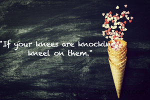 "If your knees are knocking,
 kneel on them."