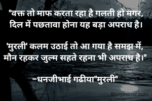 "वक्त तो माफ करता रहा है गलती हो मगर,
दिल में पछतावा होना यह बड़ा अपराध है।

'मुरली' कलम उठाई तो आ गया है समझ में, 
मौन रहकर जुल्म सहते रहना भी अपराध है।" 

-धनजीभाई गढीया"मुरली" 
