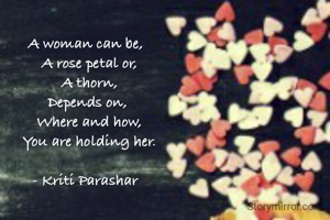 A woman can be, 
 A rose petal or,
 A thorn,
Depends on,
 Where and how,
 You are holding her.

- Kriti Parashar 