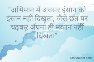 “अभिमान में अक्सर इंसान को इंसान नहीं दिखता, जैसे छत पर चढ़कर अपना ही मकान नहीं दिखता”