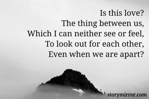 Is this love?
The thing between us,
Which I can neither see or feel,
To look out for each other,
Even when we are apart?