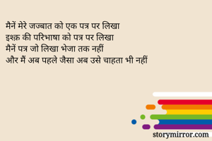 मैनें मेरे जज्बात को एक पत्र पर लिखा 
इश्क़ की परिभाषा को पत्र पर लिखा
मैनें पत्र जो लिखा भेजा तक नहीं
और मैं अब पहले जैसा अब उसे चाहता भी नहीं