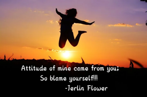 Attitude of mine came from you;
So blame yourself!!! 
             -Jerlin Flower