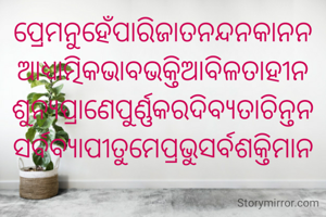 ପ୍ରେମନୁହେଁପାରିଜାତନନ୍ଦନକାନନ
ଆଧ୍ୟାତ୍ମିକଭାବଭକ୍ତିଆବିଳତାହୀନ
ଶୁନ୍ୟପ୍ରାଣେପୁର୍ଣ୍ଣକରଦିବ୍ୟତାଚିନ୍ତନ
ସର୍ବବ୍ୟାପୀତୁମେପ୍ରଭୁସର୍ବଶକ୍ତିମାନ
