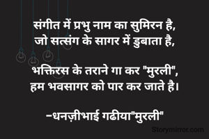 संगीत में प्रभु नाम का सुमिरन है,
जो सत्संग के सागर में डुबाता है,

भक्तिरस के तराने गा कर "मुरली",
हम भवसागर को पार कर जाते है।

-धनज़ीभाई गढीया"मुरली"