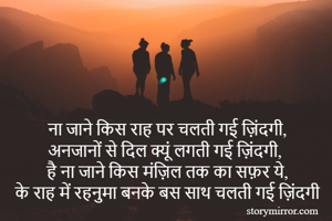 ना जाने किस राह पर चलती गई ज़िंदगी,
अनजानों से दिल क्यूं लगती गई ज़िंदगी,
है ना जाने किस मंज़िल तक का सफ़र ये,
के राह में रहनुमा बनके बस साथ चलती गई ज़िंदगी