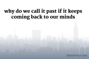 why do we call it past if it keeps coming back to our minds