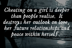 Cheating on a girl is deeper than people realise. It destroys her outlook on love, her future relationships and peace within herself. 