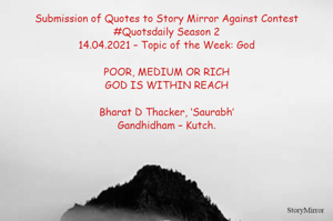 Submission of Quotes to Story Mirror Against Contest #Quotsdaily Season 2
14.04.2021 – Topic of the Week: God

POOR, MEDIUM OR RICH
GOD IS WITHIN REACH

Bharat D Thacker, ‘Saurabh’
Gandhidham – Kutch.

