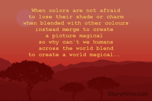 When colors are not afraid
to lose their shade or charm
when blended with other colours
instead merge to create 
a picture magical 
so why can't we humans
across the world blend
to create a world magical.. 
 