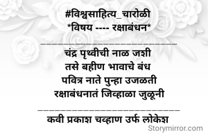 

#विश्वसाहित्य_चारोळी 
*विषय ---- रक्षाबंधन*
________________________
चंद्र पृथ्वीची नाळ जशी 
तसे बहीण भावाचे बंध 
 पवित्र नाते पुन्हा उजळती 
 रक्षाबंधनातं जिव्हाळा जुळूनी 
_________________________
कवी प्रकाश चव्हाण उर्फ लोकेश 
  