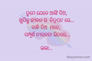 ତୁମେ ଯେବେ ଆଙ୍କି ଦିଅ, 
ଖୁସିକୁ ଜୀବନ ର  ଚିତ୍ରପଟ ରେ... 
ବାନ୍ଧି ଦିଅ  ମତେ,  
ସମ୍ପୂର୍ଣ ନୀରବତା ଭିତରେ...

ଇଲା... 