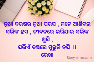 ନୂଆ ବରଷର ନୂଆ ପରସ , ମନେ ଆଣିଦଉ ସଭିଙ୍କ ହସ , ଜୀବନରେ ଭରିଯାଉ ସଭିଙ୍କ ଖୁସି ,
ସଭିଏଁ ବଞ୍ଚରେ ମୁରୁକି ହସି ।।
____ରେଖା____