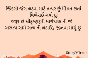 જિંદગી જંગ લડવા માટે તત્પર છું હિંમત છતાં વિખેરાઈ ગયો છું,
જરૂર છે શ્રીકૃષ્ણરૂપી માર્ગદર્શક ની જે અસત્ય સામે સત્ય ની લડાઈ2 જીતવા માગું છું