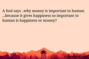 A fool says ..why money is important to human ...because it gives happiness so important to human is happiness or money? 