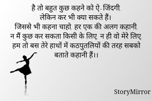 है तो बहुत कुछ कहने को ऐ-जिंदगी,
लेकिन कर भी क्या सकते हैं।
जिससे भी कहना चाहो, हर एक की अलग कहानी,
न मैं कुछ कर सकता किसी के लिए, न ही वो मेरे लिए,
हम तो बस तेरे हाथों में कठपुतलियों की तरह सबको बताते कहानी हैं।।