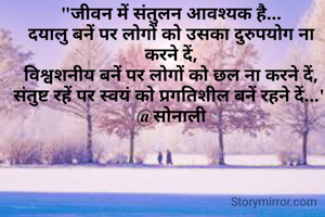 "जीवन में संतुलन आवश्यक है...
दयालु बनें पर लोगों को उसका दुरुपयोग ना करने दें,
विश्वशनीय बनें पर लोगों को छल ना करने दें,
संतुष्ट रहें पर स्वयं को प्रगतिशील बनें रहने दें..."
@सोनाली



