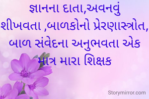 જ્ઞાનના દાતા,અવનવું શીખવતા ,બાળકોનો પ્રેરણાસ્ત્રોત, બાળ સંવેદના અનુભવતા એક માત્ર મારા શિક્ષક