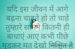 यदि इस जीवन में आगे बढ़ना चाहते हो तो चाहे तुम्हारे सामने कितनी ही बाधाएं आए कभी पीछे मुड़कर मत देखो निश्चित है एक दिन सफलता तुम्हारे कदमों में होंगी।
© भुवनेश्वर चौरसिया 'भुनेश'