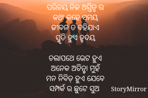 ପରିଚୟ ନିଜ ଅସ୍ତିତ୍ବ ର
କଥା କହେ ସମୟ
ଜୀବନ ତ ବହିଯାଏ
ସ୍ମୃତି ହୁଏ ହୃଦୟ

ଚଲାପଥେ ଭେଟ ହୁଏ
ଅନେକ ଅଚିନ୍ହା ମୁହଁ
ମନ ନିବିଡ଼ ହୁଏ ଯେବେ
ସମ୍ପର୍କ ର ଛୁଟେ ସୁଅ 

