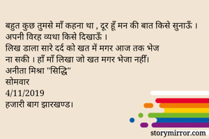 बहुत कुछ तुमसे माँ कहना था , दूर हूँ मन की बात किसे सुनाऊँ । अपनी विरह व्यथा किसे दिखाऊँ ।
लिख डाला सारे दर्द को खत में मगर आज तक भेज 
ना सकी । हाँ माँ लिखा जो खत मगर भेजा नहीँ।
अनीता मिश्रा "सिद्धि"
सोमवार 
4/11/2019
हजारी बाग झारखण्ड।