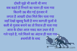 दोस्ती मुझे भी करनी थी मगर
सब कहते है निभाने का चलन ही चला गया
कितनी उम्र बीत गई इंतजार में
लगता है आखरी दोस्त मिले बिन चला गया
जहाँ देखो खुशबू फैली है मगर कागज़ी फूलों से
कली से गुलाब बनाने का तो रिवाज ही चला गया
आज के दोस्त आज नकद कल उधार से है
गले पड़ते है, गले मिलने का अंदाज ही चला गया
#शर्माजी के शब्द