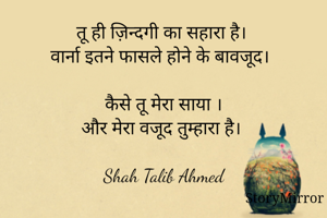 तू ही ज़िन्दगी का सहारा है।
वार्ना इतने फासले होने के बावजूद।

कैसे तू मेरा साया ।
और मेरा वजूद तुम्हारा है।

Shah Talib Ahmed