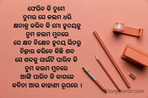 ଫେରିବ କି ତୁମେ 
ତୁମର ସେ କଲମ ଧରି
କ୍ଷତାକ୍ତ କରିବ କି ମୋ ହୃଦୟକୁ
ତୁମ କଲମ ମୁନରେ
ସେ କ୍ଷତ ବିକ୍ଷେତ ହୃଦୟ ଭିତରୁ
ଚିତ୍କାର କରିବେ କିଛି ଶବ୍ଦ
ସେ ଶବ୍ଦକୁ ସାଉଁଟି ପାରିବ କି 
ତୁମ କଲମ ମୁନରେ 
ଆଙ୍କି ପାରିବ କି କାଗଜେ
କବିତା ଆଉ କାହାଣୀ ରୂପରେ ।
