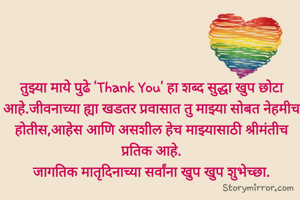 तुझ्या माये पुढे 'Thank You' हा शब्द सुद्धा खुप छोटा आहे.जीवनाच्या ह्या खडतर प्रवासात तु माझ्या सोबत नेहमीच होतीस,आहेस आणि असशील हेच माझ्यासाठी श्रीमंतीच प्रतिक आहे.
जागतिक मातृदिनाच्या सर्वांना खुप खुप शुभेच्छा.