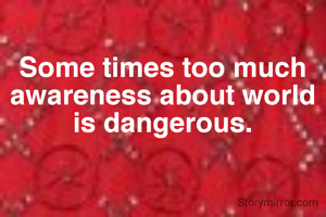 Some times too much awareness about world is dangerous.
