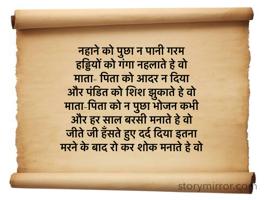 नहाने को पुछा न पानी गरम
हड्डियों को गंगा नहलाते हे वो
माता- पिता को आदर न दिया
और पंडित को शिश झुकाते हे वो
माता-पिता को न पुछा भोजन कभी
और हर साल बरसी मनाते हे वो
जीते जी हँसते हुए दर्द दिया इतना 
मरने के बाद रो कर शोक मनाते हे वो
