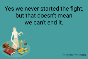 Yes we never started the fight,
but that doesn't mean
we can't end it.