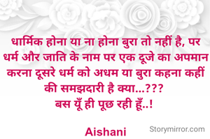 धार्मिक होना या ना होना बुरा तो नहीं है, पर धर्म और जाति के नाम पर एक दूजे का अपमान करना दूसरे धर्म को अधम या बुरा कहना कहीं की समझदारी है क्या...??? 
बस यूँ ही पूछ रही हूँ..! 

Aishani
