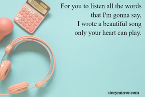 For you to listen all the words
that I'm gonna say,
I wrote a beautiful song
only your heart can play.