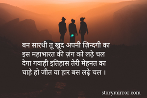 बन सारथी तू खुद अपनी ज़िन्दगी का
इस महाभारत की ज़ंग को लढ़े चल
देगा गवाही इतिहास तेरी मेहनत का
चाहे हो जीत या हार बस लढ़े चल ।