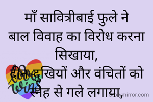 माँ सावित्रीबाई फुले ने
बाल विवाह का विरोध करना सिखाया,
दीन-दुखियों और वंचितों को स्नेह से गले लगाया,
स्त्री के हृदय में शिक्षा का अलख जलाया...!!!!!❤️❤️❤️